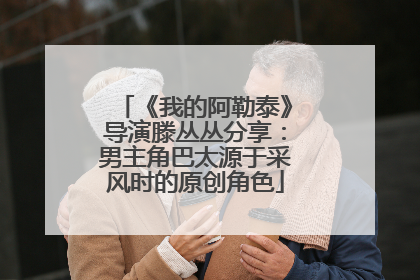 《我的阿勒泰》导演滕丛丛分享：男主角巴太源于采风时的原创角色