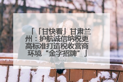 「甘快看」甘肃兰州：护航诚信纳税更高标准打造税收营商环境“金字招牌”