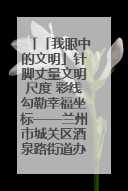 「我眼中的文明」针脚丈量文明尺度 彩线勾勒幸福坐标——兰州市城关区酒泉路街道办事处