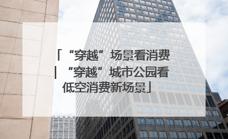 “穿越”场景看消费｜“穿越”城市公园看低空消费新场景