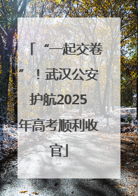 “一起交卷”！武汉公安护航2025年高考顺利收官