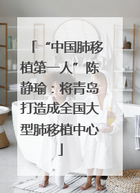 “中国肺移植第一人”陈静瑜：将青岛打造成全国大型肺移植中心