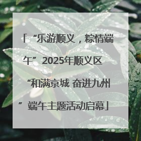 “乐游顺义，粽情端午”2025年顺义区“和满京城 奋进九州”端午主题活动启幕
