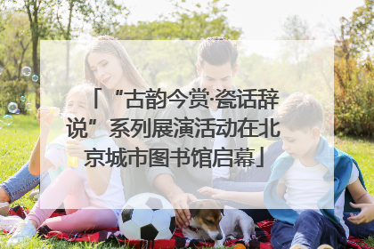 “古韵今赏·瓷话辞说”系列展演活动在北京城市图书馆启幕