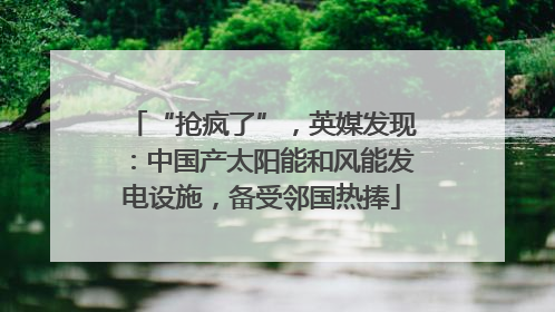 “抢疯了”，英媒发现：中国产太阳能和风能发电设施，备受邻国热捧