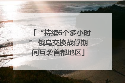 “持续6个多小时” 俄乌交换战俘期间互袭首都地区