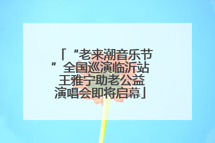 “老来潮音乐节”全国巡演临沂站 王雅宁助老公益演唱会即将启幕