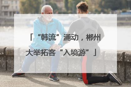 “韩流”涌动，郴州大举拓客“入境游”