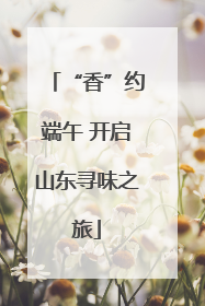 “香”约端午 开启山东寻味之旅