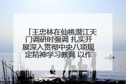 王忠林在仙桃潜江天门调研时强调 扎实开展深入贯彻中央八项规定精神学习教育 以作风建设新成效加快推动高质量发展
