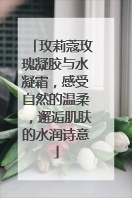 玫莉蔻玫瑰凝胶与水凝霜，感受自然的温柔，邂逅肌肤的水润诗意