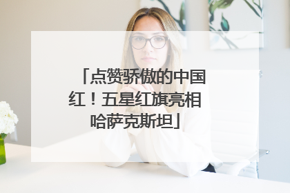 点赞骄傲的中国红！五星红旗亮相哈萨克斯坦