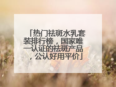 热门祛斑水乳套装排行榜，国家唯一认证的祛斑产品，公认好用平价