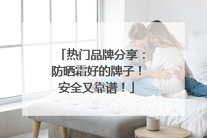 热门品牌分享：防晒霜好的牌子！安全又靠谱！