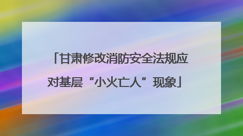 甘肃修改消防安全法规应对基层“小火亡人”现象