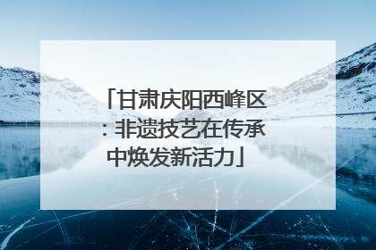 甘肃庆阳西峰区：非遗技艺在传承中焕发新活力