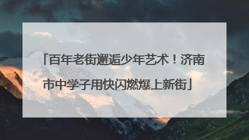 百年老街邂逅少年艺术！济南市中学子用快闪燃爆上新街
