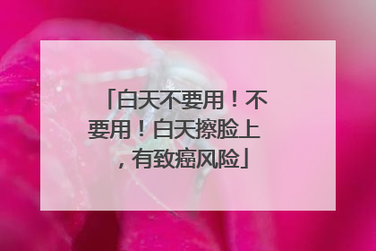 白天不要用！不要用！白天擦脸上，有致癌风险