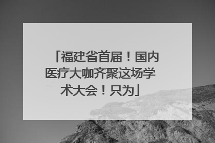 福建省首届！国内医疗大咖齐聚这场学术大会！只为