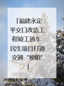 福建永定：平交口改造工程竣工通车 民生项目打通交通“梗阻”