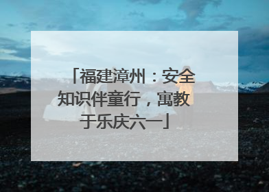 福建漳州：安全知识伴童行，寓教于乐庆六一