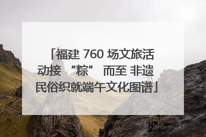 福建 760 场文旅活动接 “粽” 而至 非遗民俗织就端午文化图谱