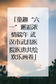 童趣“六一”邂逅浓情端午 武汉市武昌医院医患共绘欢乐画卷