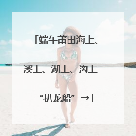 端午莆田海上、溪上、湖上、沟上“扒龙船”→