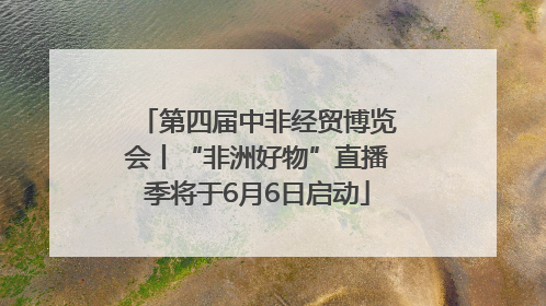 第四届中非经贸博览会丨“非洲好物”直播季将于6月6日启动