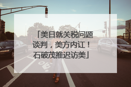美日就关税问题谈判，美方内讧！石破茂推迟访美