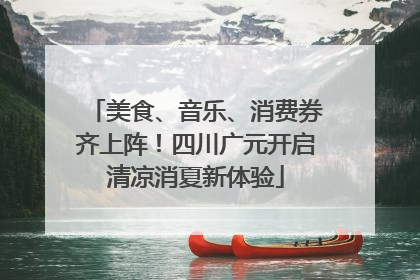 美食、音乐、消费券齐上阵！四川广元开启清凉消夏新体验
