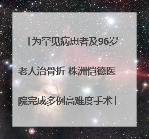 为罕见病患者及96岁老人治骨折 株洲恺德医院完成多例高难度手术