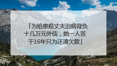 为给患癌丈夫治病背负十几万元外债，她一人苦干16年只为还清欠款