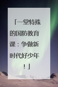 一堂特殊的国防教育课：争做新时代好少年！