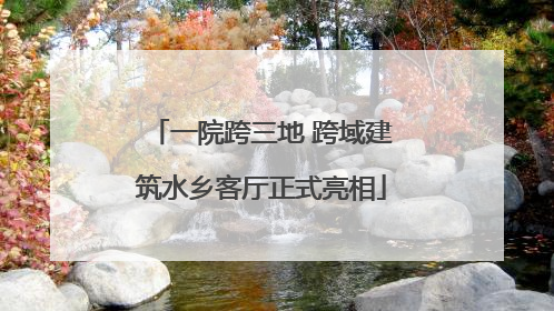 一院跨三地 跨域建筑水乡客厅正式亮相