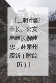 三明市副市长、公安局局长柳建忠，赴泉州履新（附简历）