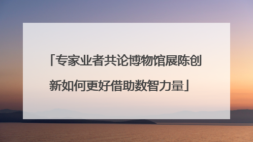 专家业者共论博物馆展陈创新如何更好借助数智力量
