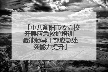 中共衡阳市委党校开展应急救护培训 赋能领导干部应急处突能力提升