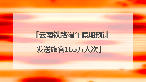 云南铁路端午假期预计发送旅客165万人次