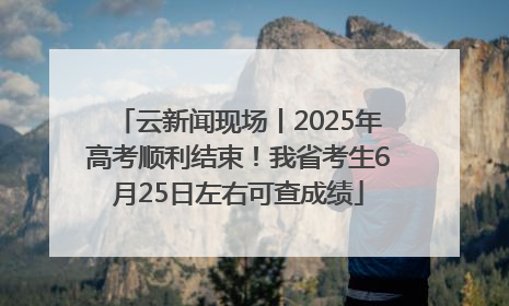 云新闻现场丨2025年高考顺利结束！我省考生6月25日左右可查成绩
