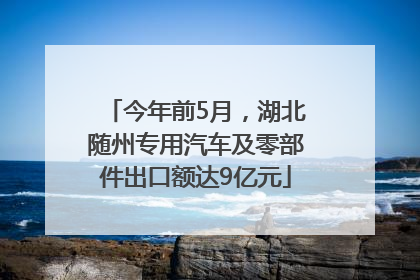 今年前5月，湖北随州专用汽车及零部件出口额达9亿元