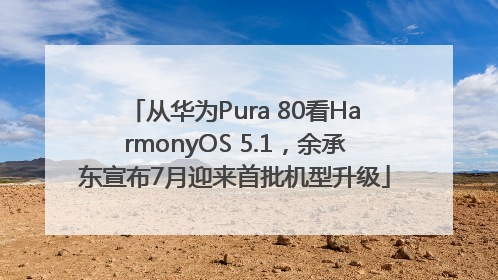 从华为Pura 80看HarmonyOS 5.1，余承东宣布7月迎来首批机型升级