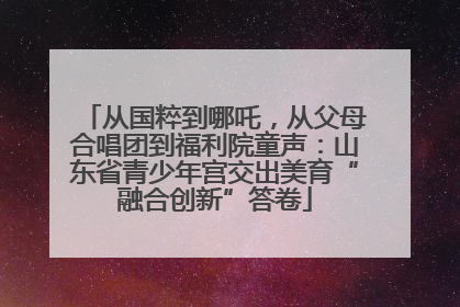 从国粹到哪吒，从父母合唱团到福利院童声：山东省青少年宫交出美育“融合创新”答卷