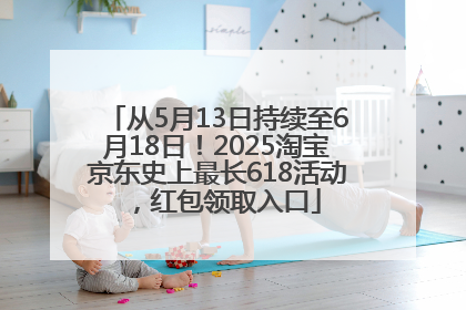 从5月13日持续至6月18日！2025淘宝京东史上最长618活动，红包领取入口