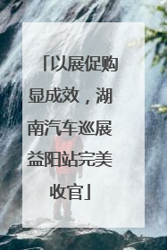 以展促购显成效，湖南汽车巡展益阳站完美收官