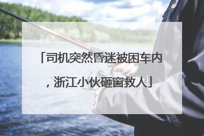 司机突然昏迷被困车内，浙江小伙砸窗救人