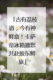 古有荔枝道，今有神鲜盒！卡萨帝冰箱邀您共赴胶东鲜旅