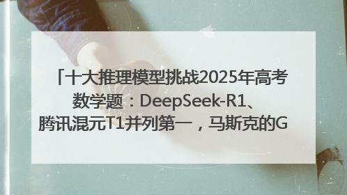 十大推理模型挑战2025年高考数学题：DeepSeek-R1、腾讯混元T1并列第一，马斯克的Grok 3遭遇“滑铁卢”