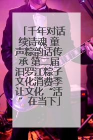 千年对话续诗魂 童声粽韵话传承 第二届汨罗江粽子文化消费季让文化“活”在当下