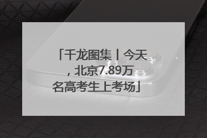 千龙图集丨今天，北京7.89万名高考生上考场